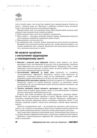 той чи інший навик, тим легше буде хворому його використовувати. Ключем до
успіху є терпіння понад усе. Мислення є найбільш складним видом діяльності
мозку, і часто реабілітація має довготривалий характер.
Використовуйте своє тіло належним чином. Ваша реабілітаційна команда може
допомогти вам знаходити інші способи це робити.
• Робіть щоденно щось, від чого ви отримуєте задоволення.
• Якщо можете – регулярно виконуйте фізичні вправи. Нарощування фізичної
сили і вживання здорової їжі покращують рівень енергії.
• Переконайтеся, що достатньо їсте.
• Не порівнюйте себе з іншими. Кожен відновлюється після інсульту по різному.
Вимірюйте свої досягнення шляхом оцінки того, що Ви навчилися робити, а не
шляхом порівняння себе з іншими. Відзначайте свої досягнення незалежно від
того, наскільки вони великі та значні.
Ви можете зустрітися
з наступними труднощами
у повсякденному житті:
• Вивчення і засвоєння нової інформації. Пацієнт може виявити, що здатен
пригадувати події, які відбувалися до інсульту, тоді як пригадування і вивчення
нової інформації стало для нього проблематичним. Наприклад особа з такою
проблемою з легкістю пригадає, як грати у карти, як вона це робила у минулому,
але не буде спроможною вивчати нові ігри.
• Застосовування інформації до нових умов (психологи це називають
"узагальнюванням" інформації). Наприклад, пацієнт може навчитися, як
пересідати з інвалідного крісла у ліжко під час перебування у лікарні, а при
поверненні додому виконання цієї ж дії буде для нього неможливим.
• Виконання дій без нагадувань і підказок (психологи називають це "ініціацією дій").
Наприклад, пацієнт не втратив фізичної здатності до виконання певної
послідовності дій, але для виконання кожної дії йому необхідно нагадувати, що
саме він повинен робити.
• Здатність впізнавати знайомі місцевості, враховувати час і дати. Наприклад,
пацієнт може не знайти дорогу додому з місця, де часто бував раніше, чи втратив
здатність виконувати звичайний розклад дня.
В першу чергу треба поговорити про подібні порушення з лікуючим лікарем.
Важливо знати, що спричинює проблеми у пам'яті. Причин багато. Деякі з них
підлягають медикаментозному лікуванню і корекції. Наприклад, перебування у
депресії або шкідливе харчування можуть посилювати порушення пам'яті. У цих
випадках лікування депресії і заміна дієти допоможуть певною мірою відновити
пам'ять.
Здатність до вирішування задач – це складний вид діяльності, який залучає як
пам'ять, так і здатність до планування. Якщо інсульт порушив пам'ять пацієнта або
його здатність приймати рішення, йому буде складно організувати свої думки.
Деякі хворі мають обмежену концентрацію уваги. Концентрація уваги вказує на
те, скільки одиниць інформації особа можете запам'ятати, використати або задіяти.
Проблеми з запам'ятовуванням інформації або з рішенням щоденних проблем
можуть засмучувати.
48 Інформація для всіх, кого це стосується ІНСУЛЬТ
Insult_Info_Block.qxd 22.10.2014 16:01 Page 48
 
