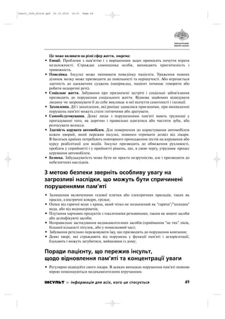 Це може впливати на різні сфер життя, зокрема:
• Емоції. Проблеми з пам'яттю і з вирішенням задач приносять почуття втрати
незалежності. Страждає самооцінка особи, виникають пригніченість і
тривожність.
• Поведінка. Інсульт може змінювати поведінку пацієнта. Ураження певних
ділянок мозку може призводити до повільності та нерішучості. Або втрачається
здатність до адекватних суджень (наприклад, паціент починає говорити або
робити недоречні речі).
• Соціальне життя. Забування про призначені зустрічі і соціальні забов'язання
призводить до порушення соціального життя. Відмова знайомих відвідувати
людину чи запрошувати її до себе викликає в неї відчуття самотності і ізоляції.
• Захоплення. Дії і захоплення, які раніше здавалися приємними, при виникненні
порушень пам'яті можуть стати гнітючими або дратувати.
• Самообслуговування. Деякі люди з порушеннями пам'яті мають труднощі у
пригадуванні того, як доречно і правильно одягатися або чистити зуби, або
розчісувати волосся.
• Здатність керувати автомобілем. Для повернення до користування автомобілем
кожен хворий, який пережив інсульт, повинен отримати дозвіл від лікаря.
В багатьох країнах потребують повторного проходження тестів на керування або
курсу реабілітації для водіїв. Інсульт призводить до обмеження рухливості,
проблем у сприйнятті і у прийнятті рішень, що, в свою чергу, утруднює процес
керування автомобілем.
• Безпека. Забудькуватість може бути не просто незручністю, але і призводити до
небезпечних наслідків.
З метою безпеки зверніть особливу увагу на
загрозливі наслідки, що можуть бути спричинені
порушеннями пам'яті
• Залишення включеними газової плитки або електричних приладів, таких як
праски, електричні ковдри, грілки;
• Опіки від гарячої води з крана, який чітко не позначений як "гаряча"/"холодна"
вода, або від водонагрівачів;
• Плутання харчових продуктів з токсичними речовинами, таким як миючі засоби
або дезінфікуючі засоби;
• Неправильне застосування медикаментозних засобів (приймання "не тих" ліків,
більшої кількості пігулок, або у помилковий час);
• Забування ретельно пережовувати їжу, що призводить до порушення ковтання;
• Деякі хворі, які страждають від порушень у функції пам'яті і дезорієнтації,
блукають і можуть загубитися, вийшовши із дому;
Поради пацієнту, що пережив інсульт,
щодо відновлення пам'яті та концентрації уваги
• Регулярно відвідуйте свого лікаря. В деяких випадках порушення пам'яті певною
мірою поменшуються медикаментозним втручанням.
49ІНСУЛЬТ інформація для всіх, кого це стосується
Insult_Info_Block.qxd 22.10.2014 16:01 Page 49
 
