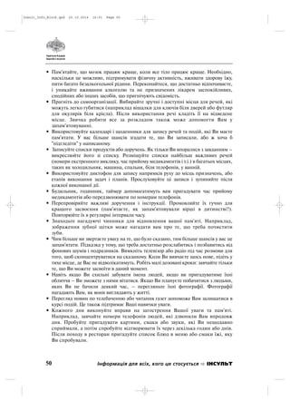 • Пам'ятайте, що мозок працює краще, коли все тіло працює краще. Необхідно,
наскільки це можливо, підтримувати фізичну активність, вживати здорову їжу,
пити багато безалкогольної рідини. Переконайтеся, що достатньо відпочиваєте,
і уникайте вживання алкоголю та не призначених лікарем заспокійливих,
снодійних або інших засобів, що пригнічують свідомість.
• Прагніть до самоорганізації. Вибирайте зручні і доступні місця для речей, які
можуть легко губитися (наприклад вішалки для ключів біля дверей або футляр
для окулярів біля крісла). Після використання речі кладіть її на відведене
місце. Звичка робити все за розкладом також може допомогти Вам у
запам'ятовуванні.
• Використовуйте календарі і щоденники для запису речей та подій, які Ви маєте
пам'ятати. У вас більше шансів згадати те, що Ви записали, або ж хоча б
"підгледіти" у написаному.
• Записуйте списки продуктів або доручень. Як тільки Ви впоралися з завданням –
викреслюйте його зі списку. Розміщуйте списки найбільш важливих речей
(номери екстренного виклику, час прийому медикаментів і т.і.) в багатьох місцях,
таких як холодильник, машина, спальня, біля телефонів, у ванній.
• Використовуйте диктофон для запису напрямків руху до місць призначень, або
етапів виконання задач і планів. Прослуховуйте ці записи і зупиняйте після
кожної виконаної дії.
• Будильник, годинник, таймер допомагатимуть вам пригадувати час прийому
медикаментів або передзвонювати по номерам телефонів.
• Перепровіряйте важливі доручення і інструкції. Промовляйте їх гучно для
кращого засвоєння (пам'ятаєте, як запам'ятовували вірші в дитинстві?).
Повторюйте їх в регулярні інтервали часу.
• Знаходьте нагадуючі чинники для відновлення вашої пам'яті. Наприклад,
зображення зубної щітки може нагадати вам про те, що треба почистити
зуби.
• Чим більше ви звертаєте увагу на те, що було сказано, тим більше шансів у вас це
запам'ятати. Підказка у тому, що треба достатньо розслабитись і позбавитись від
фонових шумів і подразників. Вимкніть телевізор або радіо під час розмови для
того, щоб сконцентруватися на сказаному. Коли Ви вивчаєте щось нове, підіть у
тихе місце, де Вас не відволікатимуть. Робіть малі дозовані кроки: завчайте тільки
те, що Ви можете засвоїти в даний момент.
• Навіть якщо Ви схильні забувати імена людей, якщо ви пригадуватиме їхні
обличчя – Ви зможете з ними вітатися. Якщо Ви плануєте побачитися з людьми,
яких Ви не бачили деякий час, – перегляньте їхні фотографії. Фотографії
нагадають Вам, як вони виглядають у житті.
• Перегляд новин по телебаченню або читання газет допоможе Вам залишатися в
курсі подій. Це також підтримає Ваші навички уваги.
• Кожного дня виконуйте вправи на загострення Вашої уваги та пам'яті.
Наприклад, завчайте номери телефонів людей, які дзвонили Вам впродовж
дня. Пробуйте пригадувати картини, смаки або звуки, які Ви нещодавно
сприймали, а потім спробуйте відтворювати їх через декілька годин або днів.
Після походу в ресторан пригадуйте список блюд в меню або смаки їжі, яку
Ви спробували.
50 Інформація для всіх, кого це стосується ІНСУЛЬТ
Insult_Info_Block.qxd 22.10.2014 16:01 Page 50
 