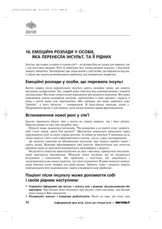 16. ЕМОЦІЙНІ РОЗЛАДИ У ОСОБИ,
ЯКА ПЕРЕНЕСЛА ІНСУЛЬТ, ТА ЇЇ РІДНИХ
Інсульт, що стався у одного із членів сім'ї – це велика біда не тільки для хворого, але
і для всієї його родини. Ролі та обов'язки всіх членів родини пацієнта з інсультом
можуть змінитися. Поговоримо про зміни ролей у сім'ї особи, що перенесла інсульт,
а також про досить розповсюджену проблему, яка називається депресією.
Емоційні розлади у особи, що пережила інсульт
Багато хворих після перенесеного інсульту мають емоційні зміни, які можуть
виглядати недоречними. Так, хворий може сміятися над сумними речами і плакати
над веселими. Він може ставати різко агресивним або впадати в мовчання. Він може
переживати значні коливання настрою, пригнічення в одну хвилину і радість в
іншу, а потім знову стає пригніченим. Або, навпаки, він може здаватися дуже
"рівним", а його обличча – невиразним. В будь якому випадку, надія є.
Покращення настає в той момент, коли мозок починає краще функціонувати.
Встановлення нової ролі у сім'ї
Інсульт приносить багато змін у життя як самого хворого, так і його рідних.
Пристосування до цих змін потребує часу.
Пацієнт може задаватися питанням: "Чи повернуся я до такого стану здоров'я,
щоб стати таким, яким був раніше?" Абсолютно нормально проходити через
переживання суму за своїм старим життям, за собою до інсульту. У відповідь на ці
зміни пацієнт і його сім'я переживатимуть смуток, злість, страх і розчарування.
До моменту адаптації до обумовлених інсультом змін можуть пройти тижні і
навіть місяці. Важливо проговорювати свої почуття. Накопичення цих почуттів
призведе лише до зростання внутрішнього дискомфорту і напруги.
Нездатність повністю пристосуватися до змін і викликів, принесених інсультом,
може викликати хвилювання. Можливі зміни настрою, які не піддаються
розумінню і поясненню, або проблеми з пам'яттю, які лякатимуть і
засмучуватимуть як самого пацієнта, так і його оточуючих. В деякі моменти пацієнт
може боятися стати тягарем для своїх рідних. Тривога, страх і депресія можуть
перешкоджати його відновленню і навіть створювати нові проблеми.
Пацієнт після інсульту може допомогти собі
і своїм рідним наступним:
• Отримуйте інформацію про інсульт і діліться нею з рідними, піклувальниками або
партнером. Чим більше вони знатимуть про інсульт і його наслідки, тим більше
вони зможуть Вам допомогти.
• Підтримуйте контакт з командою реабілітологів. Ніхто не знає, що готує нам
52 Інформація для всіх, кого це стосується ІНСУЛЬТ
Insult_Info_Block.qxd 22.10.2014 16:01 Page 52
 
