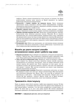 майбутнє. Кожна людина відновлюється після інсульту по різному. Але Ваша
реабілітаційна команда може донести до Вашої свідомості, як зробити
реабілітацію максимально продуктивною.
• Контактуйте з іншими хворими, що пережили інсульт. Групи підтримки
забезпечують чудову можливість ділитися своїми переживаннями, історіями,
обмінюватися практичними порадами, отримувати емоційну підтримку. Для Вас
буде корисним виявляти, що Ви не одні.
• Зберігайте соціальні зв'язки. Не втрачайте зв'язок з своїми друзями і членами
родини. Запрошення людей додому створює позитивну підтримуючу атмосферу.
• Зберігайте взаємодію всередині своєї сім'ї. Звична роль чоловіка/дружини, партнера,
батька/матері може змінитися внаслідок інсульту. Можливо, Ви не зможете
виконувати речі, які з легкістю робили раніше, наприклад грати у теніс з партнером
або завозити дітей у школу. Але ніщо не може змінити того, наскільки Ви важливі для
своєї сім'ї. Не ізолюйтеся від членів своєї сім'ї. Беріть участь у їхніх радостях і печалях.
Якщо ви підозрюєте у себе депресію, порадьтеся з своїм лікарем, реабілітологом
або психологом.
• Встановлюйте цілі. Робота над маленькими, але змістовними цілями допоможе
вам почувати себе більш упевненими в своєму майбутньому. І досягнення цих
цілей повертатиме Вам самооцінку крок за кроком.
Візьміть до уваги наступні способи
встановлення нових цілей і роботи над ними
• Формуйте розумні цілі. Надто амбіційні цілі приводять до більшого розчарування.
Почніть з простої мети. При необхідності періодично робіть переоцінку своїх
цілей. Ваша реабілітаційна команда допоможе вам створювати розумні цілі.
• Діліть свої цілі на обгрунтовані етапи. Наприклад, якщо ви відчуваєте слабкість
одної сторони тіла, вашою ціллю буде навчитися новому способу одягатися.
Зосереджуйтеся на маленьких досягненнях, таких як вперше вивчений спосіб
одягати сорочку або верхній одяг. Потім переходьте на інші задачі, такі як
застібання гудзиків, або вдягання краватки, сережок і таке інше. Не порівнюйте
свій прогрес з іншими. Що здається незначним для одного, може виявитися
значним досягненням для іншого.
• Ведіть щоденник ваших досягнень. Відмічайте в щоденнику свої успіхи, як тільки
Ви завершуєте кожен етап своєї цілі. Записи допомагатимуть Вам відстежувати
свої досягнення впродовж часу. Якщо у Вас є дні, коли Ви не помічаєте, що
просуваєтесь у своїх цілях, – переглядайте свій щоденник. Зверніть увагу на те,
скільки Ви вже пройшли і досягли. Просіть особу, яка за Вами доглядає,
допомогати Вам у веденні щоденника, якщо така підтримка необхідна.
Тривожність після інсульту
Хворі, як правило, мають безліч запитань і турбот після пережитого інсульту. Чи буде
наступний інсульт, і чи виживуть вони після нього? Чи зможуть вони повернутися до
своєї звичної роботи і захоплень, і хто тим часом потурбується за ділами вдома і на
роботі? Чи винні вони за те, що в них стався інсульт? Всі поточні хвилювання
викликають тривожність. Це нормальні реакції на ті зміни, які виникають після інсульту.
53ІНСУЛЬТ інформація для всіх, кого це стосується
Insult_Info_Block.qxd 22.10.2014 16:01 Page 53
 