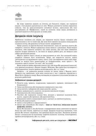 Це може здаватися важким на початку, але більшість хворих, що пережили
інсульт, і їхні родини адаптуються до змін. Можуть допомогти техніки управління
стресом, такі як прослуховування спокійної музики, прогулянки або інші
розслаблюючі дії. Професіонал, такий як психолог, може також допомагати в
адаптації пацієнта та його родини до нових умов.
Депресія після інсульту
Приблизно половина усіх хворих, що пережили інсульт, будуть почувати себе
пригніченими в тій чи іншій мірі. Це може бути прямим наслідком пошкодження
головного мозку, або реакцією на більш значне захворювання.
Хворі сумують за втратою багатьох можливостей, таких як здатність ходити або
говорити з легкістю. Можуть вражатися також гордість і самооцінка. Хворі можуть
відчувати, ніби втратили контроль над своїм життям. Для них може виявитися
важким тягарем прийняти те, що вони не можуть робити речі, які вважали само
собою зрозумілими раніше.
Можуть пройти тижні і місяці до пристосування до змін. Але належний період
скорботи повинен бути дозволеним. Хворі, що перенесли інсульт, мають
заохочуватися до проживання страху, злості, суму і розчарування щодо своїх втрат.
Емоції не можуть бути правильними чи неправильними, вони просто є. Не
допомагає просто сказати "не плач", або "не сумуй".
Якщо депресія триває впродовж деякого часу, або якщо Ви занепокоєні щодо неї,
слід проконсультуватися з Вашим лікарем. Можливо, Вам треба буде поговорити з
психотерапевтом, почати прийом антидепресантів, або і те, і інше.
Депресія – це нормальна реакція психіки на значні зміни у Вашому житті.
Депресія стає проблемою, коли вона затягується у часі і серйозно втручається у
Ваше буття. Депресія знижує Вашу мотивацію до одужання та негативно впливає на
результат реабілітації.
Небезпечні ознаки депресії:
• Почуття суму, тривоги, подразнення, нервозності, провини, нікчемності або
безвихідності;
• Зміни сна (безсоння або подовження нормального часу сну);
• Зміни апетиту; набирання або втрата ваги без зусиль;
• Втрата зацікавленості у заняттях, які раніше викликали інтерес;
• Занепокоєння або в'яла поведінка;
• Постійні або періодичні головні болі, розлади у травленні (шлункові болі,
нудота, закрепи або проноси), або хронічний біль;
• Порушення пам'яті, концентрації уваги, здатності до прийняття рішень;
• Втома або втрата енергії;
• Зміна у стилі роботи і у продуктивності;
• Думки про самогубство або смерть – якщо це з'являється, невідкладно шукайте
професійну допомогу.
Якщо Ви відчуваєте два або більше з перерахованих вище симптомів на протязі
більш ніж двох тижнів, зверніться до лікаря. Депресія піддається лікуванню, і чим
раніше Ви почнете лікуватися, тим кращими будуть наслідки. Лікування включає
бесіди з спеціалістом по психічному здоров'ю (психолог, психіатр, психотерапевт),
прийом антидепресантів, або і те, і інше.
54 Інформація для всіх, кого це стосується ІНСУЛЬТ
Insult_Info_Block.qxd 22.10.2014 16:01 Page 54
 