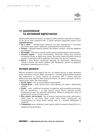 17. ЗАХОПЛЕННЯ
ТА АКТИВНИЙ ВІДПОЧИНОК
Перенесений інсульт не означає, що пацієнту треба покинути старі хобі чи інтереси,
чи що він не може знаходити нові. У деяких випадках корисними можуть стати
допоміжні прилади:
• Гра в карти – використання тримачів для карт (продаються в магазинах
настільних ігор), якщо є проблеми з утримуванням малих об'єктів.
• Читання – Використовувати тримачі для книжок, книжки з великим шрифтом
чи аудіокниги.
• Фотографія – Більшість сучасних камер можна використовувати однією рукою.
• Домашні тварини – чудові компаньйони. Навчений собака буде вагомою
мотивацією виходу на прогулянку щодня. Для котів, можна поставити лоток на
полицю чи підставку, щоб не треба було нахилятись під час його чищення.
• Шиття – Існує багато спеціальних приладів, що полегшують користування
голкою і ниткою, або можна зробити свій. Наприклад, тримачі на пружинах
допоможуть утримувати речі на місці.
Активні розваги
Фізична активність дуже корисна для тих, хто переніс інсульт, та може зменшити
ризик повторного інсульту. Варто поговорити з членами реабілітаційної команди
про повернення до занять спортом чи активним хобі. У деяких випадках
реабілітолог може показати Вам спеціальні вправи, які краще підготують м'язи до
певних видів спорту. Ось певні поради:
• Боулінг, крикет – все це можна робити однією рукою.
• Сидячий фітнес – деякі центри ведуть групи фітнесу для людей з проблемами
здоров'я.
• Ходьба – один з найбільш економних та корисних видів активного відпочинку.
Все, що знадобиться – це пара гарного взуття. Багато торгових центрів
відкриваються рано для ранкових прогулянок. Можна їх відвідувати, якщо на
вулиці погана погода для прогулянок.
• Йога, пілатес, тай дзи цюань – все це включає персональних підхід, щоб пацієнт
робив лише те, що може. Деякі клуби також мають інструкторів, що
спеціалізуються на людях різних вікових груп та з певними проблемамі зі
здоров'ям.
• Садівництвом легше займатися, якщо грядки зробити вищими (перемістити їх у
коробки чи високі вазони).
55ІНСУЛЬТ інформація для всіх, кого це стосується
Insult_Info_Block.qxd 22.10.2014 16:01 Page 55
 