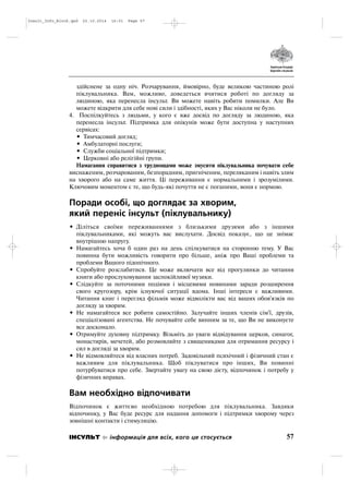 здійснене за одну ніч. Розчарування, ймовірно, буде великою частиною ролі
піклувальника. Вам, можливо, доведеться вчитися роботі по догляду за
людиною, яка перенесла інсульт. Ви можете навіть робити помилки. Але Ви
можете відкрити для себе нові сили і здібності, яких у Вас ніколи не було.
4. Поспілкуйтесь з людьми, у кого є вже досвід по догляду за людиною, яка
перенесла інсульт. Підтримка для опікунів може бути доступна у наступних
сервісах:
• Тимчасовий догляд;
• Амбулаторні послуги;
• Служби соціальної підтримки;
• Церковні або релігійні групи.
Намагання справитися з труднощами може змусити піклувальника почувати себе
виснаженим, розчарованим, безпорадним, пригніченим, переляканим і навіть злим
на хворого або на саме життя. Ці переживання є нормальними і зрозумілими.
Ключовим моментом є те, що будь які почуття не є поганими, вони є нормою.
Поради особі, що доглядає за хворим,
який переніс інсульт (піклувальнику)
• Діліться своїми переживаннями з близькими друзями або з іншими
піклувальниками, які можуть вас вислухати. Досвід показує, що це знімає
внутрішню напругу.
• Намагайтесь хоча б один раз на день спілкуватися на сторонню тему. У Вас
повинна бути можливість говорити про більше, аніж про Ваші проблеми та
проблеми Вашого підопічного.
• Спробуйте розслабитися. Це може включати все від прогулянки до читання
книги або прослуховування заспокійливої музики.
• Слідкуйте за поточними подіями і місцевими новинами заради розширення
свого кругозору, крім існуючої ситуації вдома. Інші інтереси є важливими.
Читання книг і перегляд фільмів може відволікти вас від ваших обов'язків по
догляду за хворим.
• Не намагайтеся все робити самостійно. Залучайте інших членів сім'ї, друзів,
спеціалізовані агентства. Не почувайте себе винним за те, що Ви не виконуєте
все досконало.
• Отримуйте духовну підтримку. Візьміть до уваги відвідування церков, синагог,
монастирів, мечетей, або розмовляйте з священиками для отримання ресурсу і
сил в догляді за хворим.
• Не відмовляйтеся від власних потреб. Задовільний психічний і фізичний стан є
важливим для піклувальника. Щоб піклуватися про інших, Ви повинні
потурбуватися про себе. Звертайте увагу на свою дієту, відпочинок і потребу у
фізичних вправах.
Вам необхідно відпочивати
Відпочинок є життєво необхідною потребою для піклувальника. Завдяки
відпочинку, у Вас буде ресурс для надання допомоги і підтримки хворому через
зовнішні контакти і стимуляцію.
57ІНСУЛЬТ інформація для всіх, кого це стосується
Insult_Info_Block.qxd 22.10.2014 16:01 Page 57
 