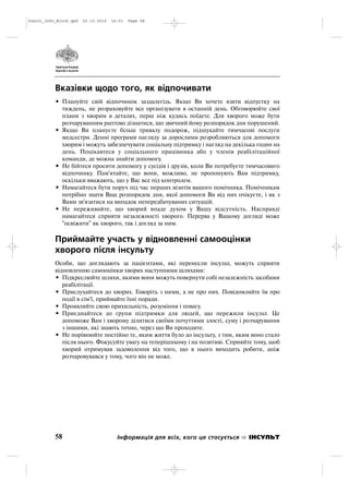 Вказівки щодо того, як відпочивати
• Плануйте свій відпочинок заздалегідь. Якщо Ви хочете взяти відпустку на
тиждень, не розраховуйте все організувати в останній день. Обговорюйте свої
плани з хворим в деталях, перш ніж кудись поїдете. Для хворого може бути
розчаруванням раптово дізнатися, що звичний йому розпорядок дня порушений.
• Якщо Ви плануєте більш тривалу подорож, підшукайте тимчасові послуги
медсестри. Денні програми нагляду за дорослими розробляються для допомоги
хворим і можуть забезпечувати соціальну підтримку і нагляд на декілька годин на
день. Поцікавтеся у соціального працівника або у членів реабілітаційної
команди, де можна знайти допомогу.
• Не бійтеся просити допомогу у сусідів і друзів, коли Ви потребуєте тимчасовиго
відпочинку. Пам'ятайте, що вони, можливо, не пропонують Вам підтримку,
оскільки вважають, що у Вас все під контролем.
• Намагайтеся бути поруч під час перших візитів вашого помічника. Помічникам
потрібно знати Ваш розпорядок дня, якої допомоги Ви від них очікуєте, і як з
Вами зв'язатися на випадок непередбачуваних ситуацій.
• Не переживайте, що хворий впаде духом у Вашу відсутність. Насправді
намагайтеся сприяти незалежності хворого. Перерва у Вашому догляді може
"освіжити" як хворого, так і догляд за ним.
Приймайте участь у відновленні самооцінки
хворого після інсульту
Особи, що доглядають за пацієнтами, які перенесли інсульт, можуть сприяти
відновленню самооцінки хворих наступними шляхами:
• Підкреслюйте шляхи, якими вони можуть повернути собі незалежність засобами
реабілітації.
• Прислухайтеся до хворих. Говоріть з ними, а не про них. Повідомляйте їм про
події в сім'ї, приймайте їхні поради.
• Проявляйте свою прихильність, розуміння і повагу.
• Приєднайтеся до групи підтримки для людей, що пережили інсульт. Це
допоможе Вам і хворому ділитися своїми почуттями злості, суму і розчарування
з іншими, які знають точно, через що Ви проходите.
• Не порівнюйте постійно те, яким життя було до інсульту, з тим, яким воно стало
після нього. Фокусуйте увагу на теперішньому і на позитиві. Сприяйте тому, щоб
хворий отримував задоволення від того, що в нього виходить робити, аніж
розчаровувався у тому, чого він не може.
58 Інформація для всіх, кого це стосується ІНСУЛЬТ
Insult_Info_Block.qxd 22.10.2014 16:01 Page 58
 