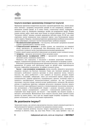 Інсульти внаслідок крововиливу (геморагічні інсульти)
Провідною причиною геморагічних інсультів є високий кров'яний тиск, значно рідше
вони пов'язані з розривом патологічних артерій чи вен (наприклад, аневризми –
випинання ділянки артерії, де її стінка тонша і недостатньо міцна), підвищеною
ламкістю судин чи лікуванням (вживання засобів для розрідження крові). Розрив
судини нагадує вибух, який може мати більшу чи меншу руйнівну силу. У випадках
"потужного вибуху" виникає великий крововилив (об'ємом понад 50–60 мл), який
спричиняє значне підвищення тиску всередині черепа і несе безпосередню загрозу
життю хворого. Хворому з внутрішньочерепним крововиливом необхідна консультація
лікаря нейрохірурга, оскільки в частині випадків буває необхідна операція.
• Внутрішньомозковий крововилив – тип інсульту, пов'язаний з розривом мозкової
судини і крововиливом у тканину мозку.
• Субарахноїдальний крововилив – розрив судини, що знаходіться на поверхні
мозку, призводить до крововиливу між оболонками мозку та черепом чи у
шлуночки головного мозку (внутрішньошлуночковий крововилив).
У деяких людей наявні анатомічні передумови для розриву судин головного мозку:
• Аневризма – вроджене витончення стінок мозкових судин.
• Артеріо венозна мальформація (АВМ) – вроджений недорозвиток стінок
мозкових судин, підвищена звивистість.
Наявність цих передумов, в поєднанні з впливом додаткових чинників –
зокрема, підвишенням артеріального тиску, може призводити до розриву судини.
В більшості випадків безпосередньою причиною інсульту є кров'яний згусток чи
крововилив. В деяких осіб протіканню крові по артерії може перешкождати
пухлина, інфекційне ушкождення, чи набряк головного мозку.
Інсульт – дуже неоднорідне захворювання, відтак способи, тривалість і результати
лікування залежать від багатьох чинників. Серед цих чинників провідне місце
посідають особливості пацієнта (розміри та місце ураження мозку, тяжкість
інсульту, вік, риси особистості і стан здоров'я до інсульту), ресурси лікарні
(наявність томографії, лабораторії, ліжок для інтенсивної терапії, лікарів різних
спеціальностей, зокрема кардіолога, ендокринолога, уролога, психіатра тощо) та
наявність кваліфікованої міждисциплінарної команди, що має спеціальну
підготовку з інсульту (лікарі, медичні сестри, реабілітологи, логопеди). Як свідчить
світова та українська практика, найкращі результати лікування інсульту можуть
бути досягнуті при перебуванні пацієнта у спеціалізованому інсультному віділенні,
яке розташоване у багатопрофільній лікарні і дозволяє поєднати допомогу у
гострому періоді захворювання з ранньою і повноцінною реабілітацією. У
стародавні часи лікарі казали, що інсульт – така хвороба, яка входить пудами, а
виходить золотниками. Відновлення після тяжкого інсульту може тривати кілька
місяців чи навіть років, і весь цей час хворий вкрай потребує підтримки з боку
рідних та близьких, значення якої важко переоцінити.
Як розпізнати інсульт?
Загрозливі ознаки, що свідчать про розвиток інсульту, можуть виникати раптово та
мати різноманітні прояви в залежності від ураження ділянки мозку:
В перші хвилини розвитку інсульту можуть порушуватись рухи, чутливість в
кінцівках та обличчі, мова, зір, хода тощо. Разом з тим, серед проявів є такі, що
6 Інформація для всіх, кого це стосується ІНСУЛЬТ
Insult_Info_Block.qxd 22.10.2014 16:01 Page 6
 