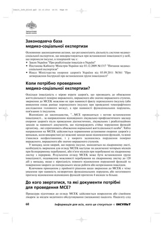 Законодавча база
медико-соціальної експертизи
Основними законодавчими актами, що регламентують діяльність системи медико
соціальної експертизи, що використовуються при встановленні інвалідності у осіб,
що перенесли інсульт, в теперішній час є:
• Закон України "Про реабілітацію інвалідів в Україні"
• Постанова Кабінету Міністрів України від 03.12.2009 №1317 "Питання медико
соціальної експертизи"
• Наказ Міністерства охорони здоров'я України від 05.09.2011 №561 "Про
затвердження Інструкції про встановлення групи інвалідності"
Коли потрібно проведення
медико-соціальної експертизи?
Оскільки інвалідність є мірою втрати здоров'я, що призводить до обмеження
життєдіяльності помірно вираженого, вираженого або значно вираженого ступеня,
звернення до МСЕК можливо не при наявності факту перенесеного інсульту (або
виявлення ознак раніше перенесеного інсульту при проведенні томографічного
дослідження головного мозку), а при наявності функціональних порушень,
пов'язаних із інсультом.
Відповідно до законодавства, "…МСЕ проводиться з метою встановлення
інвалідності… за направленням відповідного лікувально профілактичного закладу
охорони здоров'я після проведення діагностичних, лікувальних і реабілітаційних
заходів за наявності документів, що підтверджують стійке порушення функцій
організму… які спричиняють обмеження нормальної життєдіяльності особи". Тобто
направлення на МСЕК здійснюється первинними установами охорони здоров'я у
випадках, коли використані усі можливі заходи щодо відновлення функцій, та вони
з'явилися неефективними, і у хворого залишились порушення помірно
вираженого, вираженого або значно вираженого ступенів.
У випадку, коли хворий, що переніс інсульт, знаходиться на лікарняному листі,
необхідність звернення для огляду МСЕК наступає по досягненні чотирьох місяців
при безперервному перебуванні, або п'яти місяців при перебуванні на лікарняному
листку з перервою. Результатом огляду МСЕК може бути встановлення групи
інвалідності, подовження можливості перебування на лікарняному листку до 120
діб у випадку, якщо є вірогідність повного відновлення порушений функцій та
повернення хворого до попереднього місця роботи або непризнання інвалідом.
Ключовим принципом у прийнятті рішення щодо звернення до МСЕК є чітке
уявлення про наявність незворотних функціональних порушень або негативного
прогнозу відновлення відповідних функцій протягом 4 місяців та більше.
До кого звертатися, та які документи потрібні
для проведення МСЕ?
Процедура підготовки до огляду МСЕК здійснюється неврологом або сімейним
лікарем за місцем медичного обслуговування (мешкання) пацієнта. Пацієнту слід
60 Інформація для всіх, кого це стосується ІНСУЛЬТ
Insult_Info_Block.qxd 22.10.2014 16:01 Page 60
 