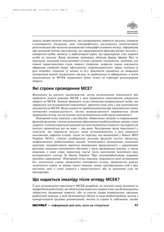 надати лікарю медичні документи, що підтверджують наявність інсульту: епікризи
стаціонарного лікування, дані томографічного дослідження (комп'ютерної
рентгенівської або магнітно резонансної томографії головного мозку), інформацію
про додаткові методи дослідження, що характеризують фактори ризику інсульту у
конкретної особи, виписку із амбулаторної карти, що характеризує стан здоров'я
особи до інсульту. Лікар заповнює відповідну облікову форму (форма 88у) та
призначає додаткові консультативні огляди суміжних спеціалістів, необхідні для
повної характеристики стану хворого (терапевт, невролог (якщо документи
оформлює сімейний лікар), офтальмолог, оториноларинголог, хірург, психіатр (у
разі потреби), гінеколог (у жінок) та ін.). Документи надаються до лікарської
контрольної комісії лікувального закладу, де проводиться їх оформлення, а потім
надсилаються до МСЕК первинного рівня згідно до території розташування
хворого.
Які строки проведення МСЕ?
Відповідно до діючого законодавства, датою встановлення інвалідності або
прийняття іншого рішення МСЕК є дата первинного надходження документів
хворого до МСЕК. Комісія проводить огляд тимчасово непрацездатної особи, що
звернулася для встановлення інвалідності, протягом семи днів з дня надходження
документів на МСЕК. Якщо комісія не прийняла рішення про продовження строку
тимчасової непрацездатності, листок непрацездатності закривається датою
проведення огляду, але не пізніше дати встановлення особі групи інвалідності.
Повторний огляд інвалідів з нестійкими, оборотними змінами та порушеннями
функцій організму з метою визначення ефективності реабілітаційних заходів, стану
здоров'я і ступеня соціальної адаптації (до яких відносяться пацієнти, що перенесли
інсульт) проводиться раз на один – три роки. Безстроково група інвалідності у
пацієнтів, що перенесли інсульт, може встановлюватись у разі наявності
анатомічних дефектів (станів, згідно до переліку, що визначений у Наказі МОЗ
України №561), стійких необоротних розладів функцій систем організму,
неефективності реабілітаційних заходів, неможливості відновлення соціальної
адаптації, несприятливого прогнозу відновлення працездатності з урахуванням
реальних соціально економічних обставин у місці проживання інваліда, а також
інвалідам, у яких строк переогляду настає після досягнення пенсійного віку,
встановленого статтею 26 Закону України "Про загальнообов'язкове державне
пенсійне страхування". Повторний огляд інвалідів, інвалідність яких встановлено
без зазначення строку проведення повторного огляду, проводиться раніше
зазначеного строку за заявою такого інваліда, інших заінтересованих осіб у разі
настання змін у стані здоров'я і працездатності або за рішенням суду чи
прокуратури.
Що надається інваліду після огляду МСЕК?
У разі встановлення інвалідності МСЕК розробляє на підставі плану медичної та
професійної реабілітації, що обов'язково надається лікарем (тим, що безпосередньо
займається лікуванням хворого), або за участю лікаря індивідуальну програму
реабілітації інваліда, в якій визначаються обсяги та види реабілітаційних заходів з
конкретизацією трудових рекомендацій, методи та строки їх здійснення, засоби
61ІНСУЛЬТ інформація для всіх, кого це стосується
Insult_Info_Block.qxd 22.10.2014 16:01 Page 61
 
