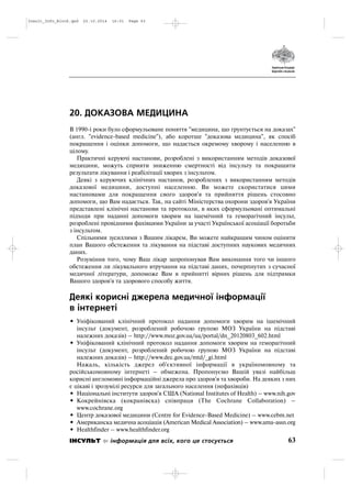 20. ДОКАЗОВА МЕДИЦИНА
В 1990 і роки було сформульоване поняття "медицина, що грунтується на доказах"
(англ. "evidence based medicine"), або коротше "доказова медицина", як спосіб
покращення і оцінки допомоги, що надається окремому хворому і населенню в
цілому.
Практичні керуючі настанови, розроблені з використанням методів доказової
медицини, можуть сприяти зниженню смертності від інсульту та покращити
результати лікування і реабілітації хворих з інсультом.
Деякі з керуючих клінічних настанов, розроблених з використанням методів
доказової медицини, доступні населенню. Ви можете скористатися цими
настановами для покращення свого здоров'я та прийняття рішень стосовно
допомоги, що Вам надається. Так, на сайті Міністерства охорони здоров'я України
представлені клінічні настанови та протоколи, в яких сформульовані оптимальні
підходи при наданні допомоги хворим на ішемічний та геморагічний інсульт,
розроблені провідними фахівцями України за участі Української асоціації боротьби
з інсультом.
Спільними зусиллями з Вашим лікарем, Ви можете найкращим чином оцінити
план Вашого обстеження та лікування на підставі доступних наукових медичних
даних.
Розуміння того, чому Ваш лікар запропонував Вам виконання того чи іншого
обстеження ли лікувального втручання на підставі даних, почерпнутих з сучасної
медичної літератури, допоможе Вам в прийнятті вірних рішень для підтримки
Вашого здоров'я та здорового способу життя.
Деякі корисні джерела медичної інформації
в інтернеті
• Уніфікований клінічний протокол надання допомоги хворим на ішемічний
інсульт (документ, розроблений робочою групою МОЗ України на підставі
належних доказів) – http://www.moz.gov.ua/ua/portal/dn_20120803_602.html
• Уніфікований клінічний протокол надання допомоги хворим на геморагічний
інсульт (документ, розроблений робочою групою МОЗ України на підставі
належних доказів) – http://www.dec.gov.ua/mtd/_gi.html
Нажаль, кількість джерел об'єктивної інформації в україномовному та
російськомовному інтернеті – обмежена. Пропонуємо Вашій увазі найбільш
корисні англомовні інформаційні джерела про здоров'я та хвороби. На деяких з них
є цікаві і зрозумілі ресурси для загального населення (нефахівців)
• Національні інститути здоров'я США (National Institutes of Health) – www.nih.gov
• Кокрейнівска (кокранівска) співпраця (The Cochrane Collaboration) –
www.cochrane.org
• Центр доказової медицини (Centre for Evidence Based Medicine) – www.cebm.net
• Американска медична асоціація (American Medical Association) – www.ama assn.org
• Healthfinder – www.healthfinder.org
63ІНСУЛЬТ інформація для всіх, кого це стосується
Insult_Info_Block.qxd 22.10.2014 16:01 Page 63
 