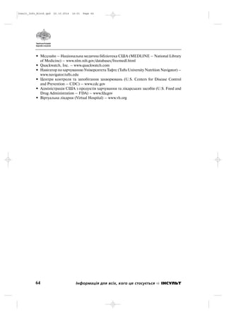 • Медлайн – Національна медична бібліотека США (MEDLINE – National Library
of Medicine) – www.nlm.nih.gov/databases/freemedl.html
• Quackwatch, Inc. – www.quackwatch.com
• Навігатор по харчуванню Університета Тафтс (Tufts University Nutrition Navigator) –
www.navigator.tufts.edu
• Центри контроля та запобігання захворювань (U.S. Centers for Disease Control
and Prevention – CDC) – www.cdc.gov
• Адміністрація США з продуктів харчування та лікарських засобів (U.S. Food and
Drug Administration – FDA) – www.fda.gov
• Віртуальна лікарня (Virtual Hospital) – www.vh.org
64 Інформація для всіх, кого це стосується ІНСУЛЬТ
Insult_Info_Block.qxd 22.10.2014 16:01 Page 64
 