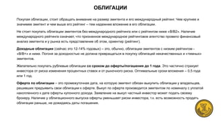 Покупая облигации, стоит обращать внимание на размер эмитента и его международный рейтинг. Чем крупнее и
значимее эмитент и чем выше его рейтинг – тем надежнее вложение в его облигации.
Не стоит покупать облигации эмитентов без международного рейтинга или с рейтингом ниже «B/B2». Наличие
международного рейтинга означает, что признанное международное рейтинговое агентство провело финансовый
анализ эмитента и у рынка есть представление об этом, ориентир (рейтинг).
Доходные облигации (сейчас это 12-14% годовых) – это, обычно, облигации эмитентов с низким рейтингом -
«B/B+» и ниже. Погоня за доходностью не должна превращаться в покупку облигаций некачественных и «темных»
эмитентов.
Желательно покупать рублевые облигации со сроком до оферты/погашения до 1 года. Это частично страхует
инвестора от риска изменения процентных ставок и от рыночного риска. Оптимальные сроки вложения – 0,5 года
или 1 год.
Оферта по облигации – это промежуточная дата, на которую эмитент обязан выкупить облигации у владельцев,
решивших предъявить свои облигации к оферте. Выкуп по оферте производится эмитентом по номиналу с уплатой
накопленного к дате оферты купонного дохода. Заявление на выкуп частный инвестор может подать своему
брокеру. Наличие у облигационного выпуска оферты уменьшает риски инвестора, т.к. есть возможность продать
облигации раньше, не дожидаясь даты погашения.
ОБЛИГАЦИИ
 