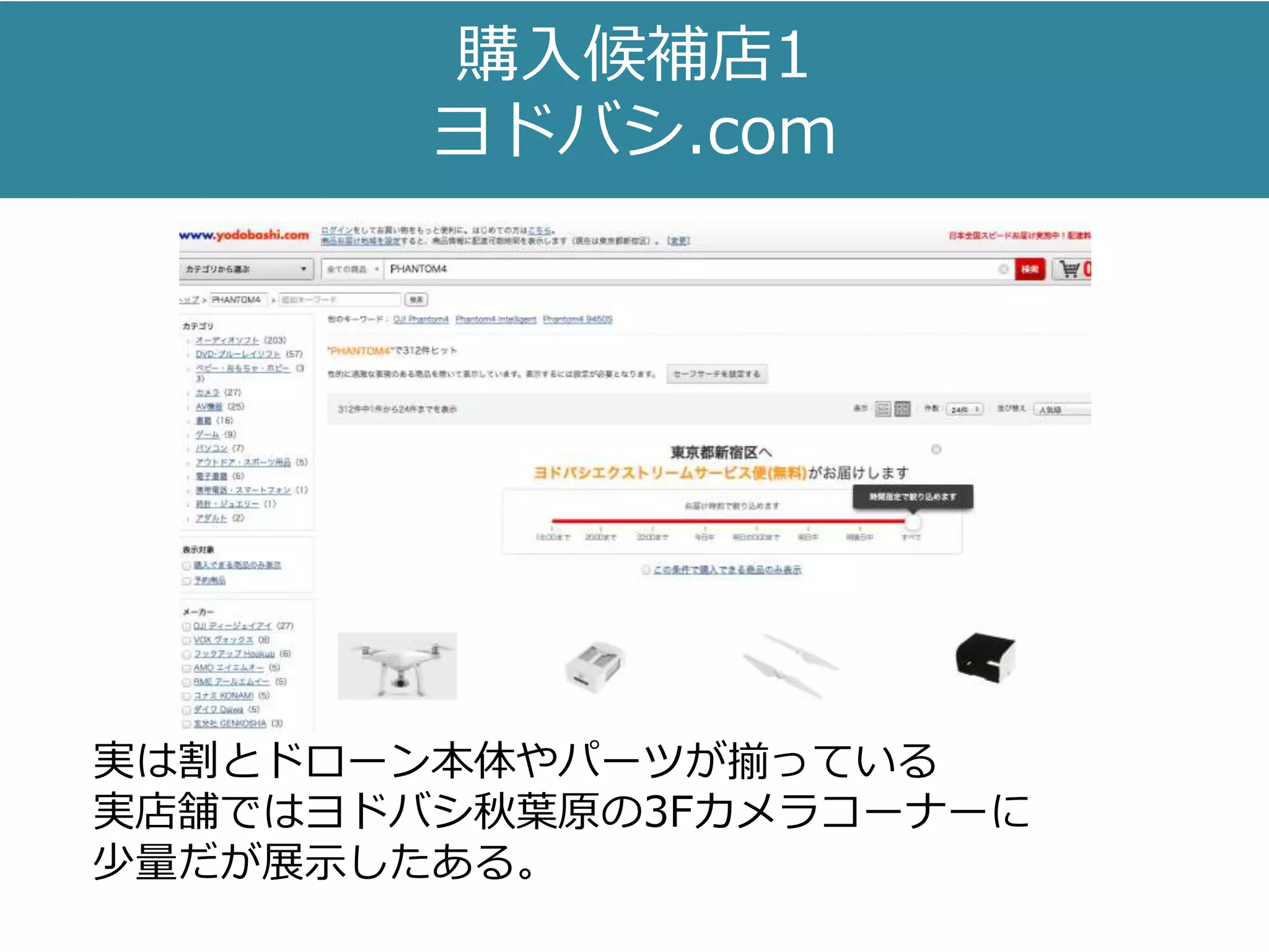 購入候補店1
ヨドバシ.com
実は割とドローン本体やパーツが揃っている
実店舗ではヨドバシ秋葉原の3Fカメラコーナーに
少量だが展示したある。
 