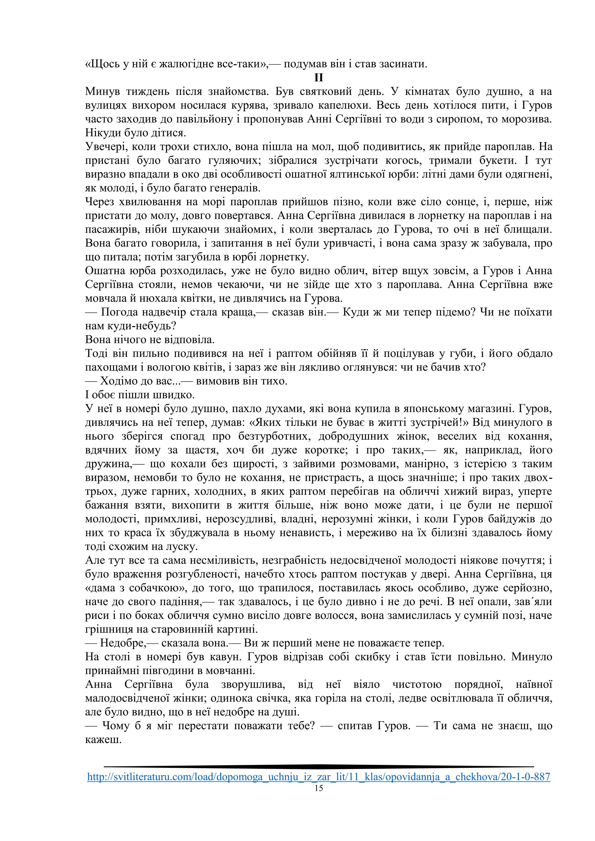http://svitliteraturu.com/load/dopomoga_uchnju_iz_zar_lit/11_klas/opovidannja_a_chekhova/20-1-0-887
15
«Щось у ній є жалюгідне все-таки»,— подумав він і став засинати.
II
Минув тиждень після знайомства. Був святковий день. У кімнатах було душно, а на
вулицях вихором носилася курява, зривало капелюхи. Весь день хотілося пити, і Гуров
часто заходив до павільйону і пропонував Анні Сергіївні то води з сиропом, то морозива.
Нікуди було дітися.
Увечері, коли трохи стихло, вона пішла на мол, щоб подивитись, як прийде пароплав. На
пристані було багато гуляючих; зібралися зустрічати когось, тримали букети. І тут
виразно впадали в око дві особливості ошатної ялтинської юрби: літні дами були одягнені,
як молоді, і було багато генералів.
Через хвилювання на морі пароплав прийшов пізно, коли вже сіло сонце, і, перше, ніж
пристати до молу, довго повертався. Анна Сергіївна дивилася в лорнетку на пароплав і на
пасажирів, ніби шукаючи знайомих, і коли зверталась до Гурова, то очі в неї блищали.
Вона багато говорила, і запитання в неї були уривчасті, і вона сама зразу ж забувала, про
що питала; потім загубила в юрбі лорнетку.
Ошатна юрба розходилась, уже не було видно облич, вітер вщух зовсім, а Гуров і Анна
Сергіївна стояли, немов чекаючи, чи не зійде ще хто з пароплава. Анна Сергіївна вже
мовчала й нюхала квітки, не дивлячись на Гурова.
— Погода надвечір стала краща,— сказав він.— Куди ж ми тепер підемо? Чи не поїхати
нам куди-небудь?
Вона нічого не відповіла.
Тоді він пильно подивився на неї і раптом обійняв її й поцілував у губи, і його обдало
пахощами і вологою квітів, і зараз же він лякливо оглянувся: чи не бачив хто?
— Ходімо до вас...— вимовив він тихо.
І обоє пішли швидко.
У неї в номері було душно, пахло духами, які вона купила в японському магазині. Гуров,
дивлячись на неї тепер, думав: «Яких тільки не буває в житті зустрічей!» Від минулого в
нього зберігся спогад про безтурботних, добродушних жінок, веселих від кохання,
вдячних йому за щастя, хоч би дуже коротке; і про таких,— як, наприклад, його
дружина,— що кохали без щирості, з зайвими розмовами, манірно, з істерією з таким
виразом, немовби то було не кохання, не пристрасть, а щось значніше; і про таких двох-
трьох, дуже гарних, холодних, в яких раптом перебігав на обличчі хижий вираз, уперте
бажання взяти, вихопити в життя більше, ніж воно може дати, і це були не першої
молодості, примхливі, нерозсудливі, владні, нерозумні жінки, і коли Гуров байдужів до
них то краса їх збуджувала в ньому ненависть, і мереживо на їх білизні здавалось йому
тоді схожим на луску.
Але тут все та сама несміливість, незграбність недосвідченої молодості ніякове почуття; і
було враження розгубленості, начебто хтось раптом постукав у двері. Анна Сергіївна, ця
«дама з собачкою», до того, що трапилося, поставилась якось особливо, дуже серйозно,
наче до свого падіння,— так здавалось, і це було дивно і не до речі. В неї опали, зав´яли
риси і по боках обличчя сумно висіло довге волосся, вона замислилась у сумній позі, наче
грішниця на старовинній картині.
— Недобре,— сказала вона.— Ви ж перший мене не поважаєте тепер.
На столі в номері був кавун. Гуров відрізав собі скибку і став їсти повільно. Минуло
принаймні півгодини в мовчанні.
Анна Сергіївна була зворушлива, від неї віяло чистотою порядної, наївної
малодосвідченої жінки; одинока свічка, яка горіла на столі, ледве освітлювала її обличчя,
але було видно, що в неї недобре на душі.
— Чому б я міг перестати поважати тебе? — спитав Гуров. — Ти сама не знаєш, що
кажеш.
 