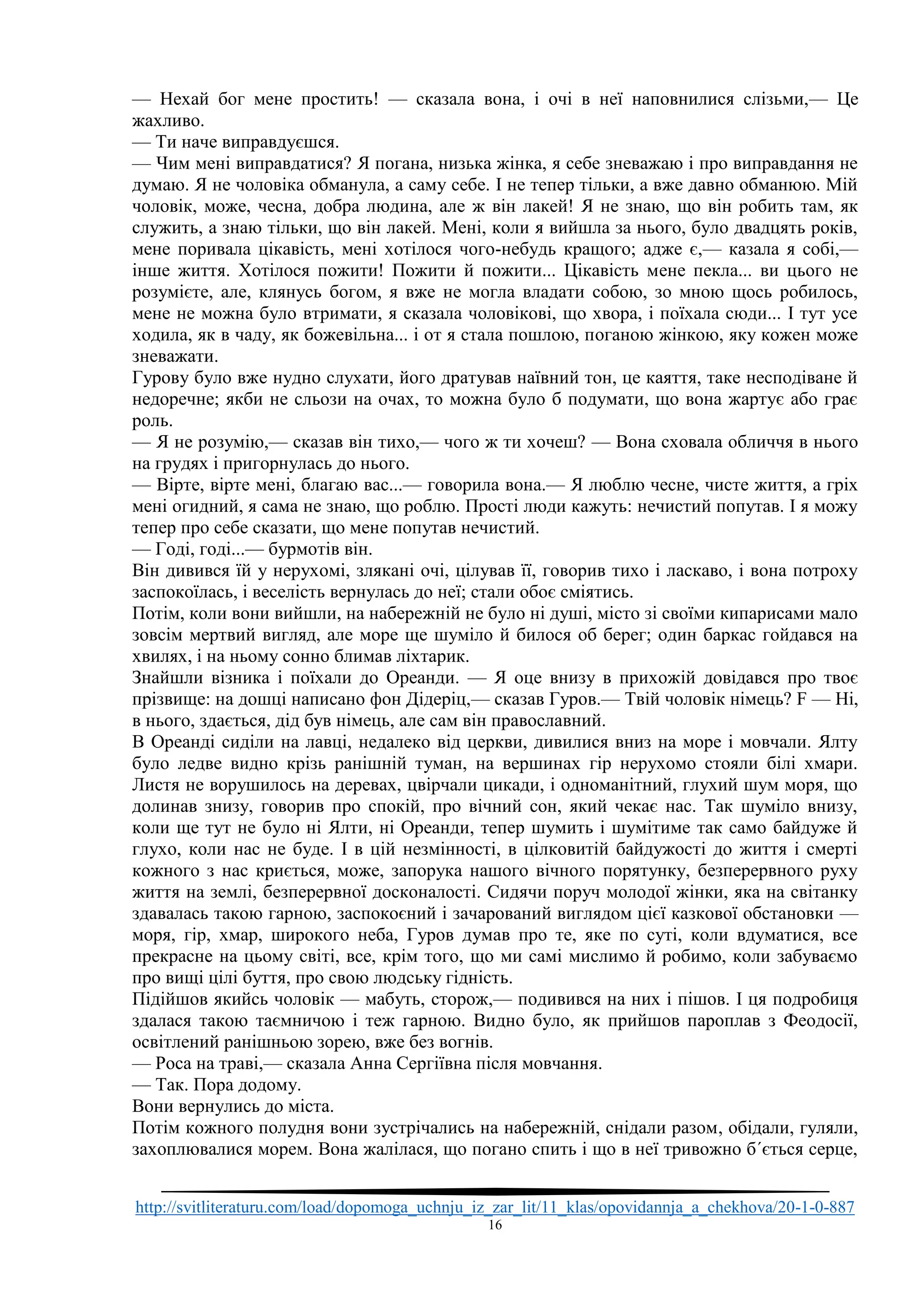 http://svitliteraturu.com/load/dopomoga_uchnju_iz_zar_lit/11_klas/opovidannja_a_chekhova/20-1-0-887
16
— Нехай бог мене простить! — сказала вона, і очі в неї наповнилися слізьми,— Це
жахливо.
— Ти наче виправдуєшся.
— Чим мені виправдатися? Я погана, низька жінка, я себе зневажаю і про виправдання не
думаю. Я не чоловіка обманула, а саму себе. І не тепер тільки, а вже давно обманюю. Мій
чоловік, може, чесна, добра людина, але ж він лакей! Я не знаю, що він робить там, як
служить, а знаю тільки, що він лакей. Мені, коли я вийшла за нього, було двадцять років,
мене поривала цікавість, мені хотілося чого-небудь кращого; адже є,— казала я собі,—
інше життя. Хотілося пожити! Пожити й пожити... Цікавість мене пекла... ви цього не
розумієте, але, клянусь богом, я вже не могла владати собою, зо мною щось робилось,
мене не можна було втримати, я сказала чоловікові, що хвора, і поїхала сюди... І тут усе
ходила, як в чаду, як божевільна... і от я стала пошлою, поганою жінкою, яку кожен може
зневажати.
Гурову було вже нудно слухати, його дратував наївний тон, це каяття, таке несподіване й
недоречне; якби не сльози на очах, то можна було б подумати, що вона жартує або грає
роль.
— Я не розумію,— сказав він тихо,— чого ж ти хочеш? — Вона сховала обличчя в нього
на грудях і пригорнулась до нього.
— Вірте, вірте мені, благаю вас...— говорила вона.— Я люблю чесне, чисте життя, а гріх
мені огидний, я сама не знаю, що роблю. Прості люди кажуть: нечистий попутав. І я можу
тепер про себе сказати, що мене попутав нечистий.
— Годі, годі...— бурмотів він.
Він дивився їй у нерухомі, злякані очі, цілував її, говорив тихо і ласкаво, і вона потроху
заспокоїлась, і веселість вернулась до неї; стали обоє сміятись.
Потім, коли вони вийшли, на набережній не було ні душі, місто зі своїми кипарисами мало
зовсім мертвий вигляд, але море ще шуміло й билося об берег; один баркас гойдався на
хвилях, і на ньому сонно блимав ліхтарик.
Знайшли візника і поїхали до Ореанди. — Я оце внизу в прихожій довідався про твоє
прізвище: на дошці написано фон Дідеріц,— сказав Гуров.— Твій чоловік німець? F — Ні,
в нього, здається, дід був німець, але сам він православний.
В Ореанді сиділи на лавці, недалеко від церкви, дивилися вниз на море і мовчали. Ялту
було ледве видно крізь ранішній туман, на вершинах гір нерухомо стояли білі хмари.
Листя не ворушилось на деревах, цвірчали цикади, і одноманітний, глухий шум моря, що
долинав знизу, говорив про спокій, про вічний сон, який чекає нас. Так шуміло внизу,
коли ще тут не було ні Ялти, ні Ореанди, тепер шумить і шумітиме так само байдуже й
глухо, коли нас не буде. І в цій незмінності, в цілковитій байдужості до життя і смерті
кожного з нас криється, може, запорука нашого вічного порятунку, безперервного руху
життя на землі, безперервної досконалості. Сидячи поруч молодої жінки, яка на світанку
здавалась такою гарною, заспокоєний і зачарований виглядом цієї казкової обстановки —
моря, гір, хмар, широкого неба, Гуров думав про те, яке по суті, коли вдуматися, все
прекрасне на цьому світі, все, крім того, що ми самі мислимо й робимо, коли забуваємо
про вищі цілі буття, про свою людську гідність.
Підійшов якийсь чоловік — мабуть, сторож,— подивився на них і пішов. І ця подробиця
здалася такою таємничою і теж гарною. Видно було, як прийшов пароплав з Феодосії,
освітлений ранішньою зорею, вже без вогнів.
— Роса на траві,— сказала Анна Сергіївна після мовчання.
— Так. Пора додому.
Вони вернулись до міста.
Потім кожного полудня вони зустрічались на набережній, снідали разом, обідали, гуляли,
захоплювалися морем. Вона жалілася, що погано спить і що в неї тривожно б´ється серце,
 
