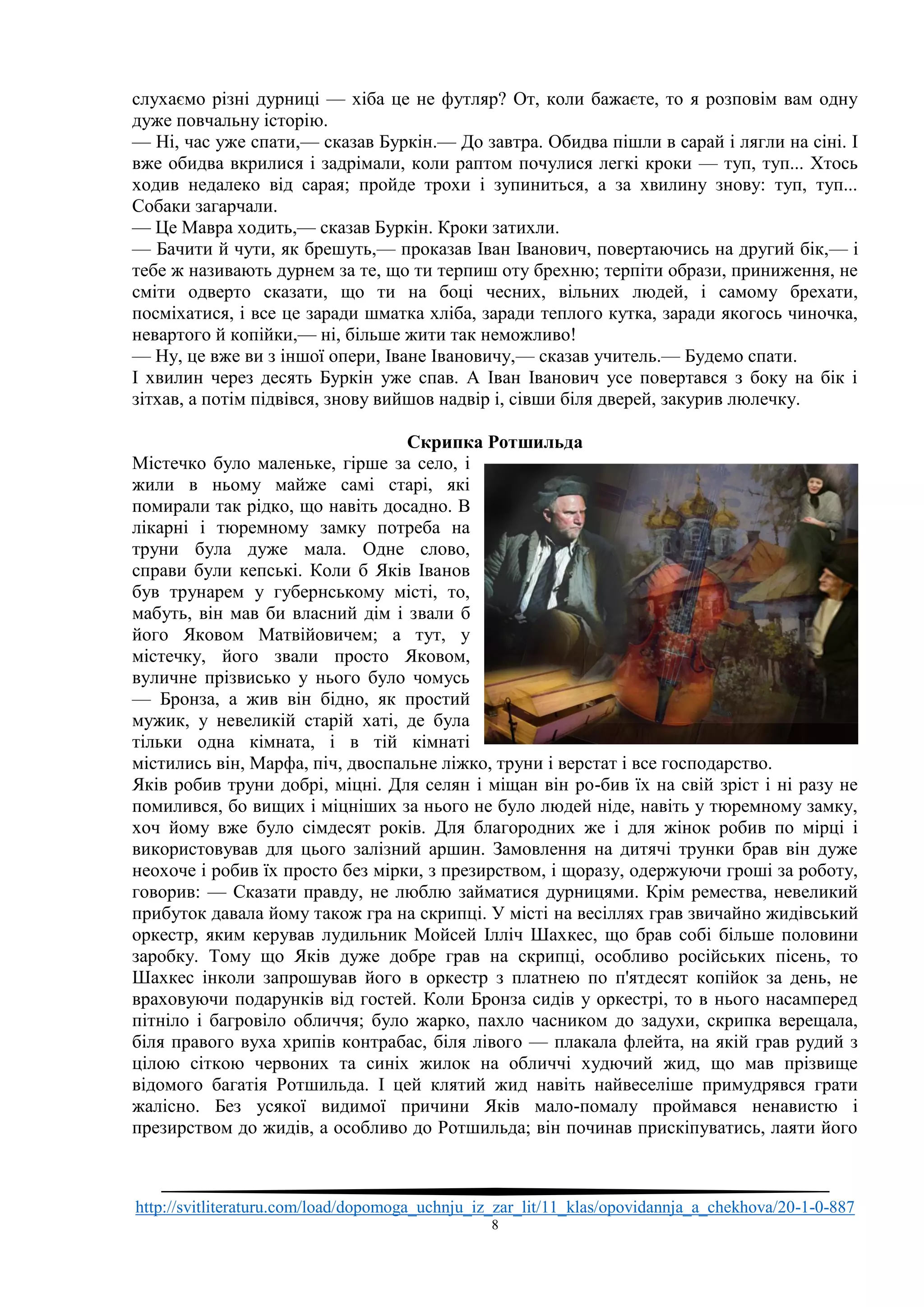 http://svitliteraturu.com/load/dopomoga_uchnju_iz_zar_lit/11_klas/opovidannja_a_chekhova/20-1-0-887
8
слухаємо різні дурниці — хіба це не футляр? От, коли бажаєте, то я розповім вам одну
дуже повчальну історію.
— Ні, час уже спати,— сказав Буркін.— До завтра. Обидва пішли в сарай і лягли на сіні. І
вже обидва вкрилися і задрімали, коли раптом почулися легкі кроки — туп, туп... Хтось
ходив недалеко від сарая; пройде трохи і зупиниться, а за хвилину знову: туп, туп...
Собаки загарчали.
— Це Мавра ходить,— сказав Буркін. Кроки затихли.
— Бачити й чути, як брешуть,— проказав Іван Іванович, повертаючись на другий бік,— і
тебе ж називають дурнем за те, що ти терпиш оту брехню; терпіти образи, приниження, не
сміти одверто сказати, що ти на боці чесних, вільних людей, і самому брехати,
посміхатися, і все це заради шматка хліба, заради теплого кутка, заради якогось чиночка,
невартого й копійки,— ні, більше жити так неможливо!
— Ну, це вже ви з іншої опери, Іване Івановичу,— сказав учитель.— Будемо спати.
І хвилин через десять Буркін уже спав. А Іван Іванович усе повертався з боку на бік і
зітхав, а потім підвівся, знову вийшов надвір і, сівши біля дверей, закурив люлечку.
Скрипка Ротшильда
Містечко було маленьке, гірше за село, і
жили в ньому майже самі старі, які
помирали так рідко, що навіть досадно. В
лікарні і тюремному замку потреба на
труни була дуже мала. Одне слово,
справи були кепські. Коли б Яків Іванов
був трунарем у губернському місті, то,
мабуть, він мав би власний дім і звали б
його Яковом Матвійовичем; а тут, у
містечку, його звали просто Яковом,
вуличне прізвисько у нього було чомусь
— Бронза, а жив він бідно, як простий
мужик, у невеликій старій хаті, де була
тільки одна кімната, і в тій кімнаті
містились він, Марфа, піч, двоспальне ліжко, труни і верстат і все господарство.
Яків робив труни добрі, міцні. Для селян і міщан він ро-бив їх на свій зріст і ні разу не
помилився, бо вищих і міцніших за нього не було людей ніде, навіть у тюремному замку,
хоч йому вже було сімдесят років. Для благородних же і для жінок робив по мірці і
використовував для цього залізний аршин. Замовлення на дитячі трунки брав він дуже
неохоче і робив їх просто без мірки, з презирством, і щоразу, одержуючи гроші за роботу,
говорив: — Сказати правду, не люблю займатися дурницями. Крім ремества, невеликий
прибуток давала йому також гра на скрипці. У місті на весіллях грав звичайно жидівський
оркестр, яким керував лудильник Мойсей Ілліч Шахкес, що брав собі більше половини
заробку. Тому що Яків дуже добре грав на скрипці, особливо російських пісень, то
Шахкес інколи запрошував його в оркестр з платнею по п'ятдесят копійок за день, не
враховуючи подарунків від гостей. Коли Бронза сидів у оркестрі, то в нього насамперед
пітніло і багровіло обличчя; було жарко, пахло часником до задухи, скрипка верещала,
біля правого вуха хрипів контрабас, біля лівого — плакала флейта, на якій грав рудий з
цілою сіткою червоних та синіх жилок на обличчі худючий жид, що мав прізвище
відомого багатія Ротшильда. І цей клятий жид навіть найвеселіше примудрявся грати
жалісно. Без усякої видимої причини Яків мало-помалу проймався ненавистю і
презирством до жидів, а особливо до Ротшильда; він починав прискіпуватись, лаяти його
 
