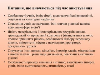 Питання, що вивчаються під час анкетування
• Особливості учнів, їхніх сімей, включаючи їхні економічні,
соціальні та культурні надбання
• Ставлення учнів до навчання, їхні звички у школі та поза
нею, атмосфера в сім’ї
• Якість матеріальних і нематеріальних ресурсів школи,
громадський чи приватний контроль і фінансування школи,
процес прийняття рішень, особливості відбору персоналу
школи, пріоритетні сфери у навчальних програмах,
доступність гуртків
• Структура і тип школи, кількість і розмір класів, мікроклімат
в школі та класі, різні види діяльності, пов’язані з читанням
у класі
• Особливості процесу навчання читанню, включаючи інтерес
учнів, їхню вмотивованість, активність у класі
 