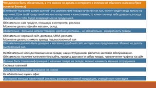 Что	должно	быть	обязательно,	а	что	можно	не	делать	в	интернете	в	отличии	от	обычного	магазина?(все	
аспекты	бизнеса)
В	интернет-магазине	самое	важное- это	соответствие	товара	качеству,так как,	клиент	видит	вещь	только	на	
картинке.	Если	твой	товар	такой	же	как	на	картинке	и	качественен,	то	клиент	начнут	тебе	доверять,отсюда
следует,	что	к	тебе	будут	возвращаться	за	продукцией.	
Обязательно:	сам	продукт,	площадка	в	интернете,	реклама
Можно	не	делать:	офлайн	магазин,	склад
обязательно	- большой	каталог	товаров,	удобная	доставка...	не	обязательно	- возвратность	товара
Обязательно:	хороший	сайт,	доставка,	SMM,	реклама
Можно	не	делать:	снимать	аренду	под	выставочный	зал
Обязательно	должно	быть	доверие	к	магазину,	удобный	сайт,	интересные	предложения.	Можно	не	делать	
выставочный	зал.
Необязательно:	аренда	помещения	и	склада;	найм сотрудников,	расчетно-кассовое	обслуживание.
Обязательно:	наличие	качественного	сайта,	процесс	доставки	и	забор	товара,	привлечение	трафика	на	сайт
Должна	быть	точная	информация	о	наличии	товара	на	складе;	можно	нанимать	меньше	сотрудников
Система	платежей	
Мыть	полы	в	интернет	магазине	не	нужно
Не	обязательно	нужен	офис
Как	можно	меньше	навязчивой	рекламы	распространяемой	продукции,	упрощённая	навигация
 