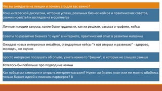 Что	вы	ожидаете	на	лекции	и	почему	это	для	вас	важно?
Хочу	интересной	дискуссии,	историю	успеха,	реальных	бизнес-кейсов	и	практических	советов,	
свежих	новостей	и	взглядов	на	e-commerce
Личные	истории	запуска,	какие	были	трудности,	как	их	решили,	рассказ	о	трафике,	кейсы
Советы	по	развитию	бизнеса	"с	нуля"	в	интернете,	практический	опыт	в	развитии	магазина
Ожидаю	новых	интересных	инсайтов,	стандартные	кейсы	"я	вот	открыл	и	развиваю"	- здорово,	
молодец,	но	скучно
просто	интересно	послушать	об	опыте,	узнать	какие-то	"фишки",	о	которых	не	слышал	раньше
Хотелось	бы	побольше	про	подводные	камни
Как	набраться	смелости	и	открыть	интернет-магазин?	Нужен	ли	бизнес	план	или	же	можно	обойтись	
только	бизнес	идеей	и	поиском	партнеров?	В
 