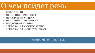 • ВЫБОР НИШИ
• ОСНОВНЫЕ ПРОЦЕССЫ
• ПОКАЗАТЕЛИ УСПЕХА
• ОСНОВНЫЕ СЛОЖНОСТИ
• ПОДВОДНЫЕ КАМНИ
• ТРЕБОВАНИЯ К ОСНОВАТЕЛЮ
• ТРЕБОВАНИЯ К СОТРУДНИКАМ
О чем пойдет речь
И МНОГО ЧЕГО НЕ ПО ТЕМЕ
 