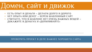Домен, сайт и движок
• ЕСТЬ ОПЫТ И ДЕНЬГИ – ДЕЛАЕМ ДОЛГО И ДОРОГО
• НЕТ ОПЫТА ИЛИ ДЕНЕГ – БЕРЕМ ШАБЛОННЫЙ САЙТ
• СЧИТАЕТЕ, ЧТО В ШАБЛОНЕ НЕТ ОЧЕНЬ ВАЖНЫХ ВЕЩЕЙ –
ДОКАЖИТЕ В ДЕНЬГАХ И «ДОПИЛИВАЙТЕ»
ПРОВЕРИТЬ ПРОЕКТ В ДЕЛЕ ВАЖНЕЕ ХОРОШЕГО САЙТА
 