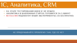 1С, Аналитика, CRM
• НА ЭТАПЕ ТЕСТИРОВАНИЯ ИДЕИ 1С НЕ НУЖЕН
• АНАЛИТИКА В ШАБЛОННЫХ САЙТАХ ГОТОВИТСЯ ЗА 5 МИНУТ
• RETAILCRM ПОДХВАТИТ ВАШИ ЭКСПЕРИМЕНТЫ «ЗА БЕСПЛАТНО»
НЕ ПРИДУМЫВАЙТЕ ПРОБЛЕМУ ТАМ, ГДЕ ЕЕ НЕТ
 