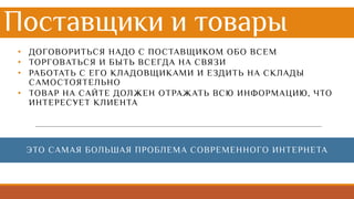 Поставщики и товары
• ДОГОВОРИТЬСЯ НАДО С ПОСТАВЩИКОМ ОБО ВСЕМ
• ТОРГОВАТЬСЯ И БЫТЬ ВСЕГДА НА СВЯЗИ
• РАБОТАТЬ С ЕГО КЛАДОВЩИКАМИ И ЕЗДИТЬ НА СКЛАДЫ
САМОСТОЯТЕЛЬНО
• ТОВАР НА САЙТЕ ДОЛЖЕН ОТРАЖАТЬ ВСЮ ИНФОРМАЦИЮ, ЧТО
ИНТЕРЕСУЕТ КЛИЕНТА
ЭТО САМАЯ БОЛЬШАЯ ПРОБЛЕМА СОВРЕМЕННОГО ИНТЕРНЕТА
 