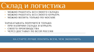 Склад и логистика
• МОЖНО РАБОТАТЬ БЕЗ СВОЕГО СКЛАДА
• МОЖНО РАБОТАТЬ БЕЗ СВОЕГО КУРЬЕРА
• МОЖНО ВОЗИТЬ ТОЛЬКО ПО МОСКВЕ
ЗАРАБАТЫВАТЬ ПОЛУЧИТСЯ ТОЛЬКО:
• ПРИ НАЛИЧИИ СКЛАДА И КУРЬЕРА
• СВОЕГО ПРОИЗВОДСТВА
• ЧЕРЕЗ ДОСТАВКУ ПО ВСЕЙ РОССИИ
НА СТАРТЕ ЛУЧШЕ ПЛАТИТЬ ВСЕМ, ЧЕМ ЭКОНОМИТЬ
 