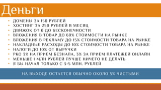 Деньги
• ДОМЕНЫ ЗА 150 РУБЛЕЙ
• ХОСТИНГ ЗА 250 РУБЛЕЙ В МЕСЯЦ
• ДВИЖОК ОТ 0 ДО БЕСКОНЕЧНОСТИ
• ВЛОЖЕНИЯ В ТОВАР ДО 60% СТОИМОСТИ НА РЫНКЕ
• ВЛОЖЕНИЯ В РЕКЛАМУ ДО 15% СТОИМОСТИ ТОВАРА НА РЫНКЕ
• НАКЛАДНЫЕ РАСХОДЫ ДО 10% СТОИМОСТИ ТОВАРА НА РЫНКЕ
• НАЛОГИ ДО 10% ОТ ВЫРУЧКИ
• РКО 3% НА ПРИЕМ БЕЗНАЛА, 3% ЗА ПРИЕМ ПЛАТЕЖЕЙ ОНЛАЙН
• МЕНЬШЕ 1 МЛН РУБЛЕЙ ЛУЧШЕ НИЧЕГО НЕ ДЕЛАТЬ
• Я БЫ НАЧАЛ ТОЛЬКО С 3-5 МЛН. РУБЛЕЙ
НА ВЫХОДЕ ОСТАЕТСЯ ОБЫЧНО ОКОЛО 5% ЧИСТЫМИ
 