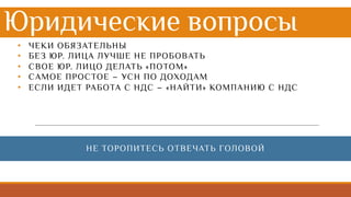 Юридические вопросы
• ЧЕКИ ОБЯЗАТЕЛЬНЫ
• БЕЗ ЮР. ЛИЦА ЛУЧШЕ НЕ ПРОБОВАТЬ
• СВОЕ ЮР. ЛИЦО ДЕЛАТЬ «ПОТОМ»
• САМОЕ ПРОСТОЕ – УСН ПО ДОХОДАМ
• ЕСЛИ ИДЕТ РАБОТА С НДС – «НАЙТИ» КОМПАНИЮ С НДС
НЕ ТОРОПИТЕСЬ ОТВЕЧАТЬ ГОЛОВОЙ
 