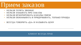 Прием заказов
• НЕЛЬЗЯ ТЕРЯТЬ ЗВОНКИ
• НЕЛЬЗЯ ЗАБЫВАТЬ ПРО ЗАКАЗЫ
• НЕЛЬЗЯ ИГНОРИРОВАТЬ КАНАЛЫ СВЯЗИ
• НЕЛЬЗЯ ОБМАНЫВАТЬ И ПРИДУМЫВАТЬ, ТОЛЬКО ПРАВДА
• ВСЕГДА ГОВОРИТЬ «ДА» И НАЗЫВАТЬ ЦЕНУ
КЛИЕНТ ВСЕГДА ПРАВ
 
