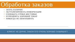 Обработка заказов
• ЗНАТЬ НАЛИЧИЕ
• АКТУАЛИЗИРОВАТЬ ИНФОРМАЦИЮ
• СООБЩАТЬ СРОКИ ДОСТАВКИ
• ОТПРАВЛЯТЬ ХОРОШИЙ ТОВАР
• НИКОГДА НЕ ОБМАНЫВАТЬ
КЛИЕНТ НЕ ДУРАК, ЗАКОН ЕГО ОЧЕНЬ ХОРОШО ЗАЩИЩАЕТ
 
