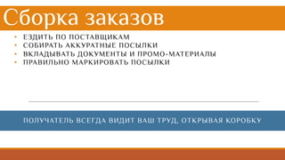 Сборка заказов
• ЕЗДИТЬ ПО ПОСТАВЩИКАМ
• СОБИРАТЬ АККУРАТНЫЕ ПОСЫЛКИ
• ВКЛАДЫВАТЬ ДОКУМЕНТЫ И ПРОМО-МАТЕРИАЛЫ
• ПРАВИЛЬНО МАРКИРОВАТЬ ПОСЫЛКИ
ПОЛУЧАТЕЛЬ ВСЕГДА ВИДИТ ВАШ ТРУД, ОТКРЫВАЯ КОРОБКУ
 