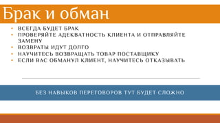 Брак и обман
• ВСЕГДА БУДЕТ БРАК
• ПРОВЕРЯЙТЕ АДЕКВАТНОСТЬ КЛИЕНТА И ОТПРАВЛЯЙТЕ
ЗАМЕНУ
• ВОЗВРАТЫ ИДУТ ДОЛГО
• НАУЧИТЕСЬ ВОЗВРАЩАТЬ ТОВАР ПОСТАВЩИКУ
• ЕСЛИ ВАС ОБМАНУЛ КЛИЕНТ, НАУЧИТЕСЬ ОТКАЗЫВАТЬ
БЕЗ НАВЫКОВ ПЕРЕГОВОРОВ ТУТ БУДЕТ СЛОЖНО
 