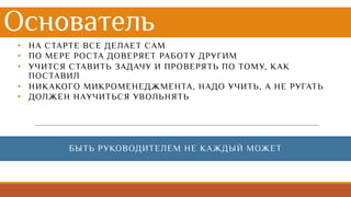 Основатель
• НА СТАРТЕ ВСЕ ДЕЛАЕТ САМ
• ПО МЕРЕ РОСТА ДОВЕРЯЕТ РАБОТУ ДРУГИМ
• УЧИТСЯ СТАВИТЬ ЗАДАЧУ И ПРОВЕРЯТЬ ПО ТОМУ, КАК
ПОСТАВИЛ
• НИКАКОГО МИКРОМЕНЕДЖМЕНТА, НАДО УЧИТЬ, А НЕ РУГАТЬ
• ДОЛЖЕН НАУЧИТЬСЯ УВОЛЬНЯТЬ
БЫТЬ РУКОВОДИТЕЛЕМ НЕ КАЖДЫЙ МОЖЕТ
 