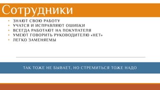 Сотрудники
• ЗНАЮТ СВОЮ РАБОТУ
• УЧАТСЯ И ИСПРАВЛЯЮТ ОШИБКИ
• ВСЕГДА РАБОТАЮТ НА ПОКУПАТЕЛЯ
• УМЕЮТ ГОВОРИТЬ РУКОВОДИТЕЛЮ «НЕТ»
• ЛЕГКО ЗАМЕНЯЕМЫ
ТАК ТОЖЕ НЕ БЫВАЕТ, НО СТРЕМИТЬСЯ ТОЖЕ НАДО
 