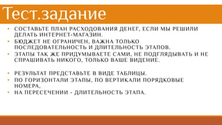 • СОСТАВЬТЕ ПЛАН РАСХОДОВАНИЯ ДЕНЕГ, ЕСЛИ МЫ РЕШИЛИ
ДЕЛАТЬ ИНТЕРНЕТ-МАГАЗИН.
• БЮДЖЕТ НЕ ОГРАНИЧЕН, ВАЖНА ТОЛЬКО
ПОСЛЕДОВАТЕЛЬНОСТЬ И ДЛИТЕЛЬНОСТЬ ЭТАПОВ.
• ЭТАПЫ ТАК ЖЕ ПРИДУМЫВАЕТЕ САМИ, НЕ ПОДГЛЯДЫВАТЬ И НЕ
СПРАШИВАТЬ НИКОГО, ТОЛЬКО ВАШЕ ВИДЕНИЕ.
• РЕЗУЛЬТАТ ПРЕДСТАВЬТЕ В ВИДЕ ТАБЛИЦЫ.
• ПО ГОРИЗОНТАЛИ ЭТАПЫ, ПО ВЕРТИКАЛИ ПОРЯДКОВЫЕ
НОМЕРА,
• НА ПЕРЕСЕЧЕНИИ - ДЛИТЕЛЬНОСТЬ ЭТАПА.
Тест.задание
 