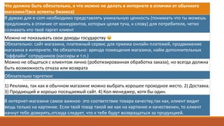 Что	должно	быть	обязательно,	а	что	можно	не	делать	в	интернете	в	отличии	от	обычного	
магазина?(все	аспекты	бизнеса)
Я	думаю	для	e-com необходимо	представлять	уникальную	ценность	(понимать	что	ты	можешь	
предложить	в	отличие	от	конкурентов,	которых	целая	туча,	к	слову)	для	потребителя,	четко	
сознавать	кто	твоё	таргет клиент	
Можно	не	показывать	свои	доходы	государству	 😄
Обязательно:	сайт	магазина,	платежный	сервис	для	приема	онлайн	платежей,	продвижение	
магазина	в	интернете.	Не	обязательно:	аренда	помещения	магазина,	найм дополнительных	
"оффлайн"	сотрудников	(кассиры	и	т.п.)
Можно	не	общаться	с	клиентом	лично	(роботизированная	обработка	заказа),	но	всегда	должна	
быть	возможность	отказа	или	возврата
Обязательно	таргетинг
1)	Реклама,	так	как	в	обычном	магазине	можно	выбрать	хорошее	проходное	место.	2)	Доставка.	
3)	Продающий	и	хорошо	посещаемый	сайт.	4)	Кол-менеджер,	хотя	бы	один.
В	интернет-магазине	самое	важное- это	соответствие	товара	качеству,так как,	клиент	видит	
вещь	только	на	картинке.	Если	твой	товар	такой	же	как	на	картинке	и	качественен,	то	клиент	
начнут	тебе	доверять,отсюда следует,	что	к	тебе	будут	возвращаться	за	продукцией.	
 