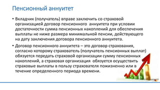Пенсионный аннуитет
• Вкладчик (получатель) вправе заключить со страховой
организацией договор пенсионного аннуитета при условии
достаточности сумма пенсионных накоплений для обеспечения
выплаты не ниже размера минимальной пенсии, действующего
на дату заключения договора пенсионного аннуитета.
• Договор пенсионного аннуитета – это договор страхования,
согласно которому страхователь (получатель пенсионных выплат)
обязуется передать страховой организации сумму пенсионных
накоплений, а страховая организация обязуется осуществить
страховые выплаты в пользу страхователя пожизненно или в
течение определенного периода времени.
 