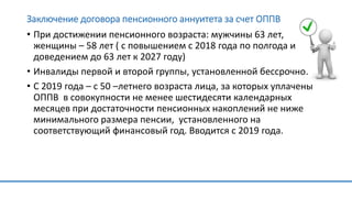Заключение договора пенсионного аннуитета за счет ОППВ
• При достижении пенсионного возраста: мужчины 63 лет,
женщины – 58 лет ( с повышением с 2018 года по полгода и
доведением до 63 лет к 2027 году)
• Инвалиды первой и второй группы, установленной бессрочно.
• С 2019 года – с 50 –летнего возраста лица, за которых уплачены
ОППВ в совокупности не менее шестидесяти календарных
месяцев при достаточности пенсионных накоплений не ниже
минимального размера пенсии, установленного на
соответствующий финансовый год. Вводится с 2019 года.
 