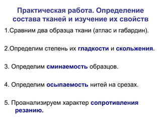 Практическая работа. Определение
состава тканей и изучение их свойств
1.Сравним два образца ткани (атлас и габардин).
2.Определим степень их гладкости и скольжения.
3. Определим сминаемость образцов.
4. Определим осыпаемость нитей на срезах.
5. Проанализируем характер сопротивления
резанию.
 