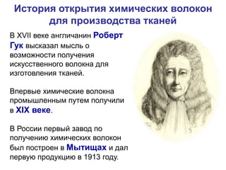 История открытия химических волокон
для производства тканей
В XVII веке англичанин Роберт
Гук высказал мысль о
возможности получения
искусственного волокна для
изготовления тканей.
Впервые химические волокна
промышленным путем получили
в XIX веке.
В России первый завод по
получению химических волокон
был построен в Мытищах и дал
первую продукцию в 1913 году.
 