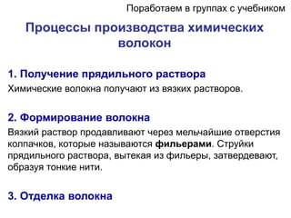 Процессы производства химических
волокон
1. Получение прядильного раствора
Химические волокна получают из вязких растворов.
2. Формирование волокна
Вязкий раствор продавливают через мельчайшие отверстия
колпачков, которые называются фильерами. Струйки
прядильного раствора, вытекая из фильеры, затвердевают,
образуя тонкие нити.
3. Отделка волокна
Поработаем в группах с учебником
 