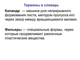 Каландр — машина для непрерывного
формования листа, методом пропуска его
через зазор между вращающимися валами.
Фильеры — специальные формы, через
которые продавливают различные
пластические вещества.
Термины в словарь
 