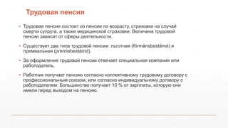 Трудовая пенсия
▪ Трудовая пенсия состоит из пенсии по возрасту, страховки на случай
смерти супруга, а также медицинской страховки. Величина трудовой
пенсии зависит от сферы деятельности.
▪ Существует два типа трудовой пенсии: льготная (förmånsbestämd) и
премиальная (premiebestämd).
▪ За оформление трудовой пенсии отвечает специальная компания или
работодатель.
▪ Работник получает пенсию согласно коллективному трудовому договору с
профессиональным союзом, или согласно индивидуальному договору с
работодателем. Большинство получает 10 % от зарплаты, которую они
имели перед выходом на пенсию.
 