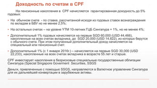 Доходность по счетам в CPF
На пенсионные накопления в CPF начисляется гарантированная доходность до 5%
годовых:
▪ На обычном счете - по ставке, рассчитанной исходя из годовых ставок вознаграждения
по вкладам в БВУ но не менее 2,5%;
▪ На остальных счетах – на уровне YTM 10-летних ГЦБ Cингапура + 1%, но не менее 4%;
▪ Дополнительный 1% годовых начисляется на первые SGD 60,000 (USD 44,466),
накопленные на всех счетах вкладчика, до SGD 20,000 (USD 14,822), из которых берутся
с обычного счета. При этом полученный дополнительный доход начисляется на
специальный или пенсионный счет:
▪ Дополнительный 1% (с 1 января 2016г.) – начисляется на первые SGD 30,000 (USD
22,233), накопленные на всех счетах вкладчика в возрасте 55 лет и старше.
CPF инвестирует накопления в безрисковые специальные государственные облигации
Сингапура (Special Singapore Goverment Securities, SSGS
Деньги, привлеченные с помощью SSGS, направляются в Валютное управление Сингапура
для их дальнейшей конвертации в зарубежные активы.
 