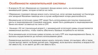 Особенности накопительной системы
▪ В возрасте 55 лет сбережения из страхового фонда можно снять, за исключением
минимальной суммы, которая остается на счете.
▪ Сбережения страхового фонда можно снять полностью, если человек выезжает из Сингапура
или западной Малайзии навсегда или в случае необратимой потери дееспособности.
▪ Минимальная остаточная сумма CPF может быть использована для покупки пожизненной
ренты в лицензированной страховой компании, может быть размещена в лицензированном
банке или может оставаться на счете в CPF.
▪ Начиная с 62 лет (пенсионный возраст), с минимальной остаточной суммы осуществляются
ежемесячные выплаты, чтобы помочь обеспечить базовые потребности на пенсии.
▪ Если минимальная остаточная сумма осталась на счету CPF или лицензированного банка, то
выплаты осуществляются до полного использования денег.
▪ Ежемесячные выплаты по желанию можно начать получать позже, это выгодно, ибо в таком
случае выплат хватит на более долгий срок. Например, если выплаты начались в возрасте 63
лет вместо 62, то их хватит до 84-х лет вместо 82-х.
 