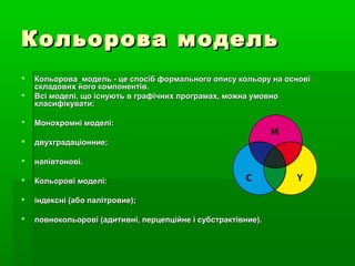 Кольорова модельКольорова модель
 Кольорова модель - це спосіб формального опису кольору на основіКольорова модель - це спосіб формального опису кольору на основі
складових його компонентів.складових його компонентів.
 Всі моделі, що існують в графічних програмах, можна умовноВсі моделі, що існують в графічних програмах, можна умовно
класифікувати:класифікувати:
 Монохромні моделі:Монохромні моделі:
 двухградаціонние;двухградаціонние;
 напівтонові.напівтонові.
 Кольорові моделі:Кольорові моделі:
 індексні (або палітровие);індексні (або палітровие);
 повнокольорові (адитивні, перцепційне і субстрактівние).повнокольорові (адитивні, перцепційне і субстрактівние).
 