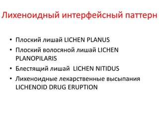 • Лихеноидный интерфейсный паттерн характеризуется
полосой лимфоцитарного инфильтрата в верхних
отделах дермы сразу под базальной мембраной.
• Нужно сказать, что при вакуолярном варианте
интерфейсного паттерна тоже может одновременно
присутствует лихеноидный инфильтрат.
• Либо вначале развивается лихеноидный паттерн, а
затем появляется вакуолизация. То есть, одновременно
присутствуют оба варианта.
Лихеноидный интерфейсный паттерн Вакуолярный интерфейсный паттерн
 