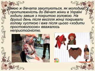 Зимою ж дівчата закутуються, як молодиці. УЗимою ж дівчата закутуються, як молодиці. У
протилежність до дівчат жінки в Україніпротилежність до дівчат жінки в Україні
ходили завше з покритою головою. Находили завше з покритою головою. На
другий день після весілля жінці покривалидругий день після весілля жінці покривали
голову хусткою і вже після цього «ходитиголову хусткою і вже після цього «ходити
простоволосою» вважалосьпростоволосою» вважалось
непристойністю.непристойністю.
 
