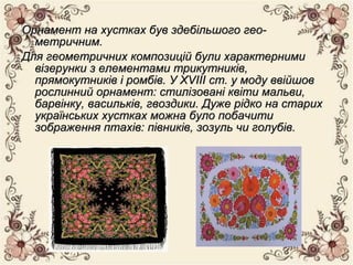 Орнамент на хустках був здебільшого гео­Орнамент на хустках був здебільшого гео­
метричним.метричним.
Для геометричних композицій були характернимиДля геометричних композицій були характерними
візерунки з елементами трикутників,візерунки з елементами трикутників,
прямокутників і ромбів. У XVIII ст. у моду ввійшовпрямокутників і ромбів. У XVIII ст. у моду ввійшов
рослинний орнамент: стилізовані квіти мальви,рослинний орнамент: стилізовані квіти мальви,
барвінку, васильків, гвоздики. Дуже рідко на старихбарвінку, васильків, гвоздики. Дуже рідко на старих
українських хустках можна було побачитиукраїнських хустках можна було побачити
зображення птахів: півників, зозуль чи голубів.зображення птахів: півників, зозуль чи голубів.
 